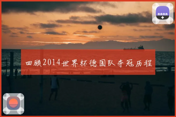 回顾2014世界杯德国队夺冠历程