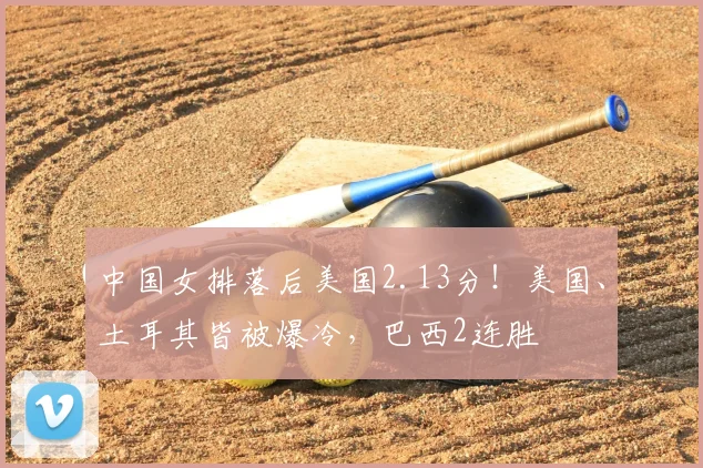 中国女排落后美国2.13分！美国、土耳其皆被爆冷，巴西2连胜