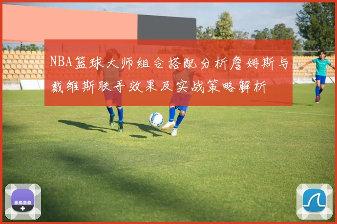 NBA篮球大师组合搭配分析詹姆斯与戴维斯联手效果及实战策略解析