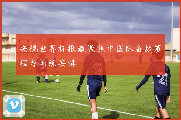 央视世界杯报道聚焦中国队备战赛程与训练安排
