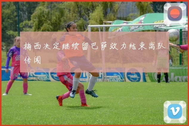 梅西决定继续留巴萨效力结束离队传闻