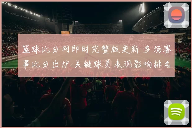 篮球比分网即时完整版更新 多场赛事比分出炉 关键球员表现影响排名走势