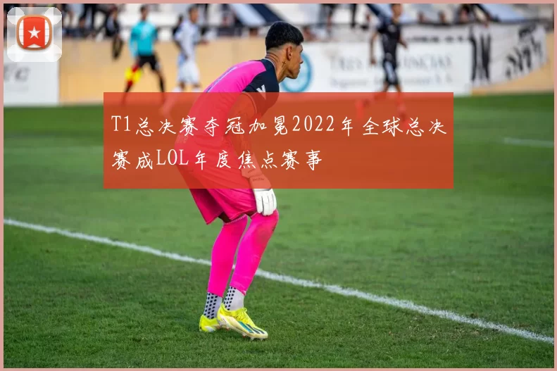 T1总决赛夺冠加冕2022年全球总决赛成LOL年度焦点赛事