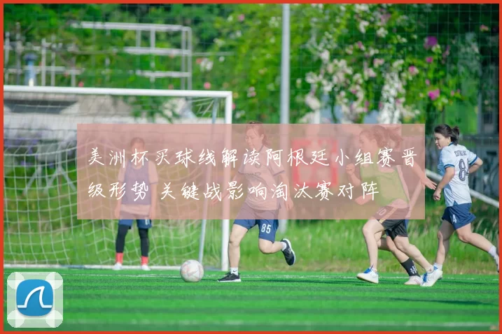 美洲杯买球线解读阿根廷小组赛晋级形势 关键战影响淘汰赛对阵