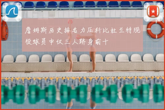 詹姆斯历史排名力压科比杜兰特现役球员中仅三人跻身前十
