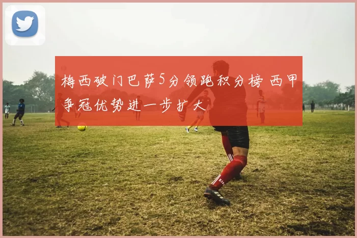 梅西破门巴萨5分领跑积分榜 西甲争冠优势进一步扩大