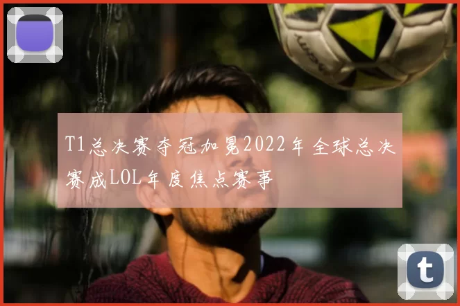T1总决赛夺冠加冕2022年全球总决赛成LOL年度焦点赛事