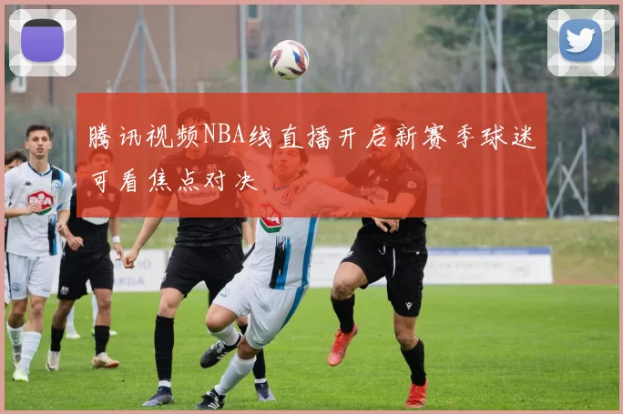 腾讯视频NBA线直播开启新赛季球迷可看焦点对决