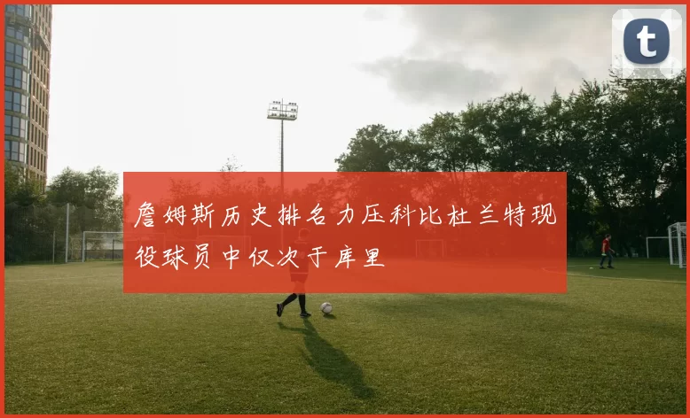 詹姆斯历史排名力压科比杜兰特现役球员中仅次于库里