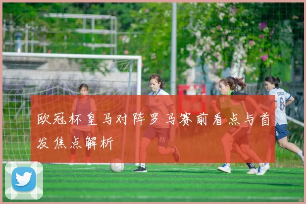 欧冠杯皇马对阵罗马赛前看点与首发焦点解析