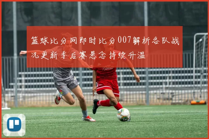 篮球比分网即时比分007解析各队战况更新季后赛悬念持续升温