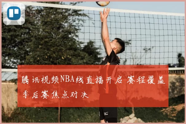 腾讯视频NBA线直播开启 赛程覆盖季后赛焦点对决