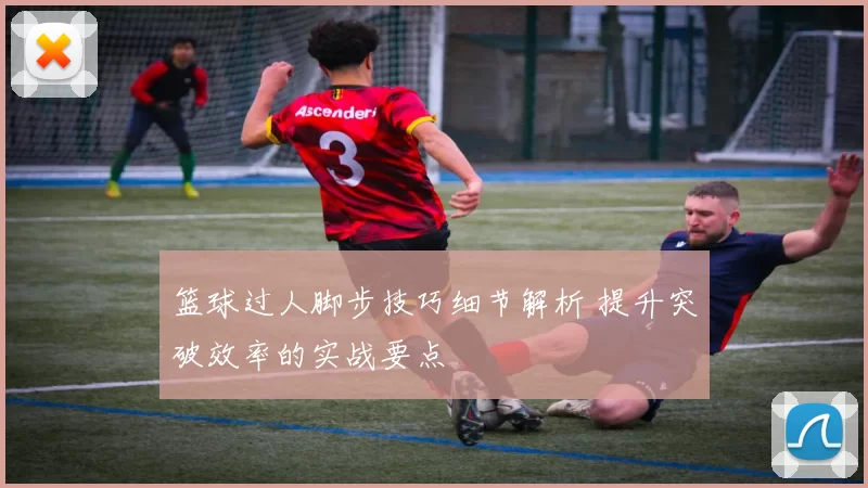 篮球过人脚步技巧细节解析 提升突破效率的实战要点