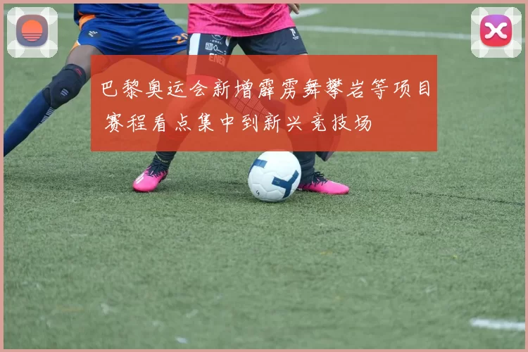 巴黎奥运会新增霹雳舞攀岩等项目 赛程看点集中到新兴竞技场